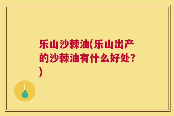 乐山沙棘油(乐山出产的沙棘油有什么好处?)