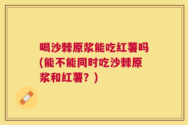 喝沙棘原浆能吃红薯吗(能不能同时吃沙棘原浆和红薯？)