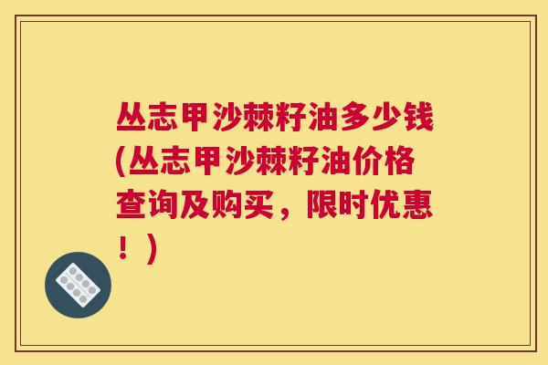 丛志甲沙棘籽油多少钱(丛志甲沙棘籽油价格查询及购买,限时优惠!)