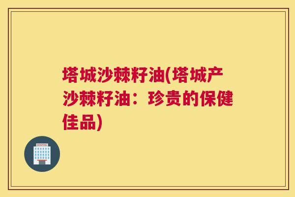 塔城沙棘籽油(塔城产沙棘籽油:珍贵的保健佳品)