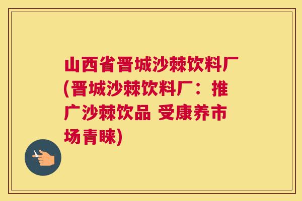 山西省晋城沙棘饮料厂(晋城沙棘饮料厂:推广沙棘饮品 受康养市场青睐)
