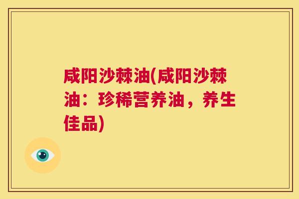 咸阳沙棘油(咸阳沙棘油:珍稀营养油,养生佳品)