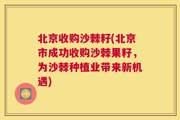 北京收购沙棘籽(北京市成功收购沙棘果籽,为沙棘种植业带来新机遇)