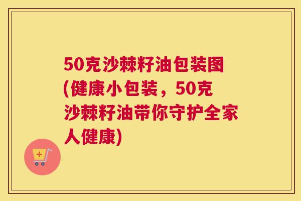 50克沙棘籽油包装图(健康小包装,50克沙棘籽油带你守护全家人健康)