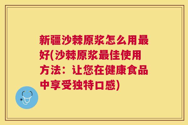 新疆沙棘原浆怎么用最好(沙棘原浆最佳使用方法:让您在健康食品中享受独特口感)