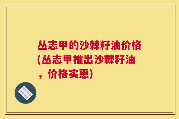 丛志甲的沙棘籽油价格(丛志甲推出沙棘籽油,价格实惠)