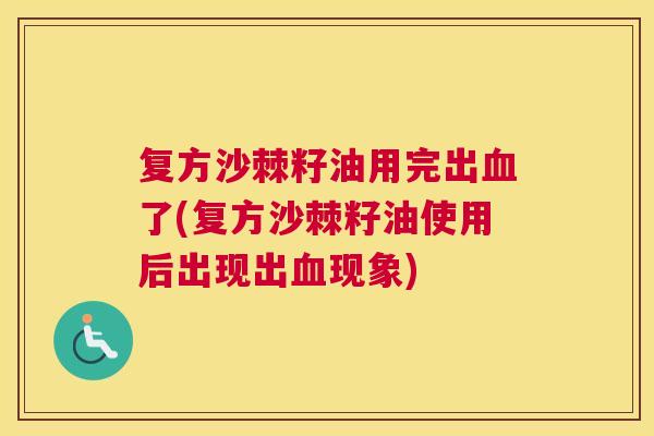 复方沙棘籽油用完出血了(复方沙棘籽油使用后出现出血现象)
