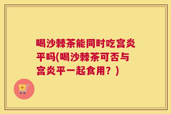 喝沙棘茶能同时吃宫炎平吗(喝沙棘茶可否与宫炎平一起食用?)
