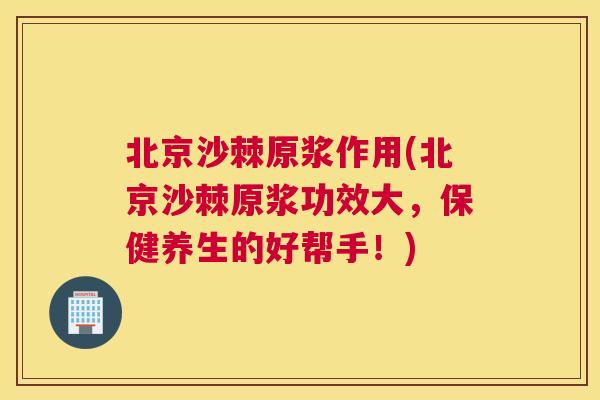 北京沙棘原浆作用(北京沙棘原浆功效大,保健养生的好帮手!)