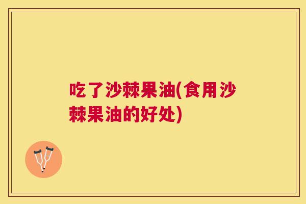 吃了沙棘果油(食用沙棘果油的好处)