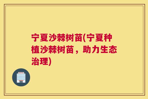 宁夏沙棘树苗(宁夏种植沙棘树苗,助力生态治理)