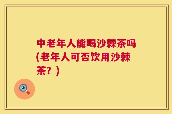 中老年人能喝沙棘茶吗(老年人可否饮用沙棘茶?)