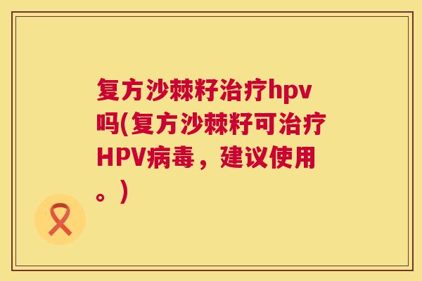 复方沙棘籽治疗hpv吗(复方沙棘籽可治疗HPV病毒，建议使用。)
