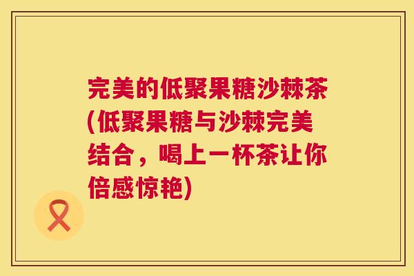 完美的低聚果糖沙棘茶(低聚果糖与沙棘完美结合,喝上一杯茶让你倍感惊艳)