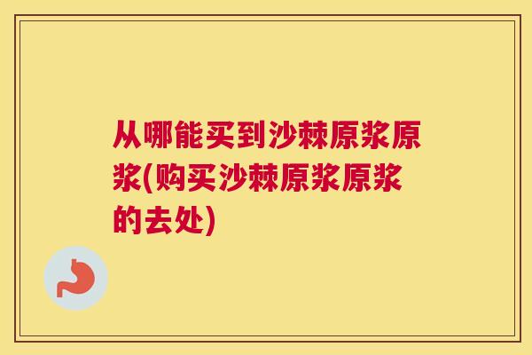 从哪能买到沙棘原浆原浆(购买沙棘原浆原浆的去处)