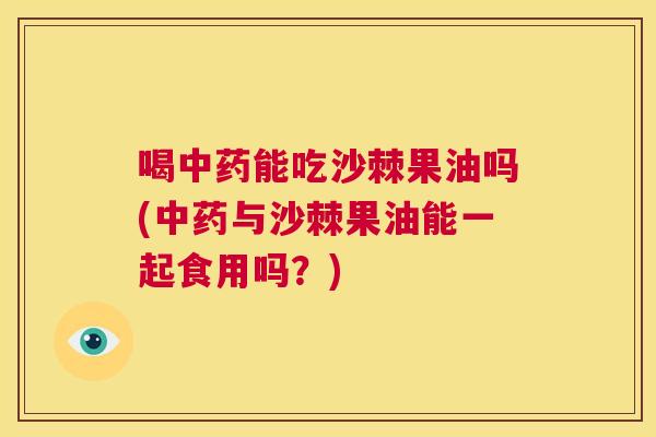 喝能吃沙棘果油吗(与沙棘果油能一起食用吗?) 喝能吃沙棘果油吗(与沙棘果油能一起食用吗?)