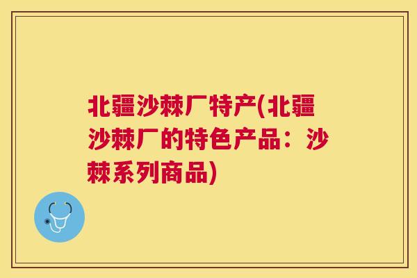 北疆沙棘厂特产(北疆沙棘厂的特色产品:沙棘系列商品)