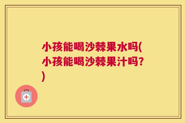 小孩能喝沙棘果水吗(小孩能喝沙棘果汁吗?)