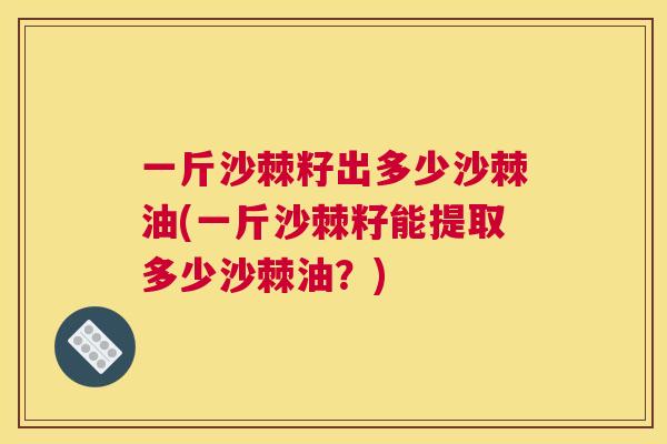 一斤沙棘籽出多少沙棘油(一斤沙棘籽能提取多少沙棘油?)