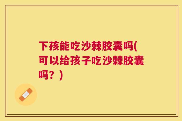 下孩能吃沙棘胶囊吗(可以给孩子吃沙棘胶囊吗？)