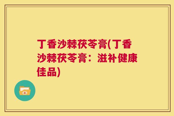 丁香沙棘茯苓膏(丁香沙棘茯苓膏：滋补健康佳品)