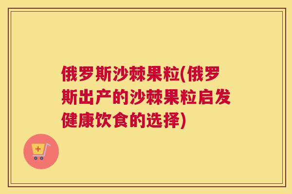 俄罗斯沙棘果粒(俄罗斯出产的沙棘果粒启发健康饮食的选择)