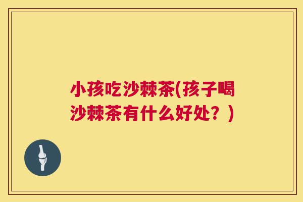小孩吃沙棘茶(孩子喝沙棘茶有什么好处?)
