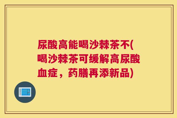 尿酸高能喝沙棘茶不(喝沙棘茶可缓解高尿酸血症,药膳再添新品)