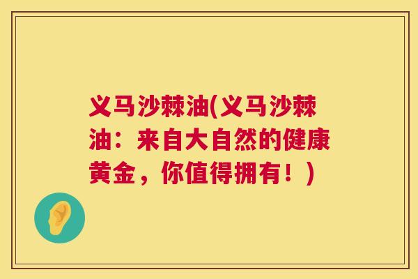 义马沙棘油(义马沙棘油:来自大自然的健康黄金,你值得拥有!)