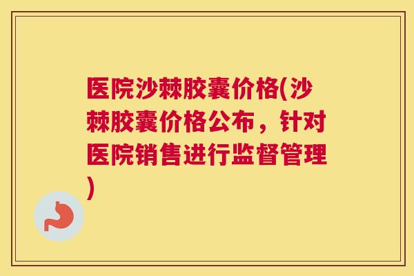 医院沙棘胶囊价格(沙棘胶囊价格公布,针对医院销售进行监督管理)