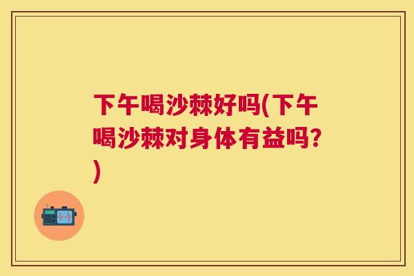 下午喝沙棘好吗(下午喝沙棘对身体有益吗?)
