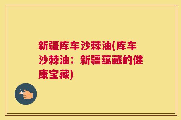 新疆库车沙棘油(库车沙棘油:新疆蕴藏的健康宝藏)