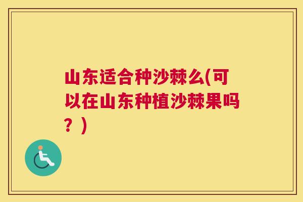 山东适合种沙棘么(可以在山东种植沙棘果吗?)