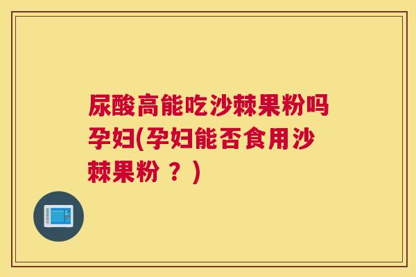 尿酸高能吃沙棘果粉吗孕妇(孕妇能否食用沙棘果粉 ?)