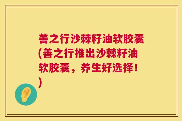 善之行沙棘籽油软胶囊(善之行推出沙棘籽油软胶囊，养生好选择！)