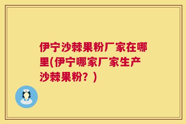 伊宁沙棘果粉厂家在哪里(伊宁哪家厂家生产沙棘果粉?)