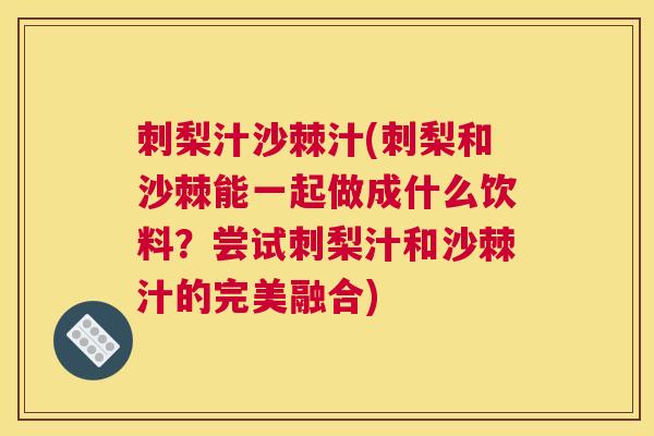 刺梨汁沙棘汁(刺梨和沙棘能一起做成什么饮料?尝试刺梨汁和沙棘汁的完美融合) 刺梨汁沙棘汁(刺梨和沙棘能一起做成什么饮料?尝试刺梨汁和沙棘汁的完美融合)