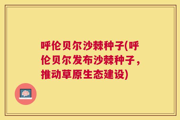 呼伦贝尔沙棘种子(呼伦贝尔发布沙棘种子,推动草原生态建设)