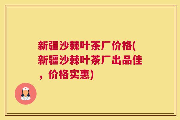 新疆沙棘叶茶厂价格(新疆沙棘叶茶厂出品佳，价格实惠)