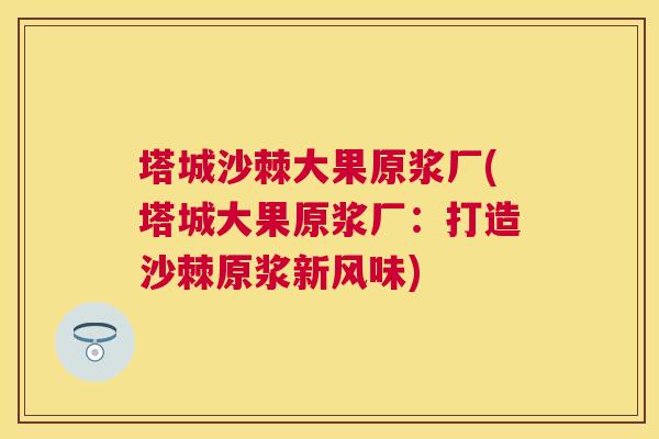 塔城沙棘大果原浆厂(塔城大果原浆厂：打造沙棘原浆新风味)
