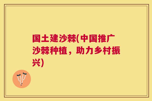 国土建沙棘(中国推广沙棘种植，助力乡村振兴)
