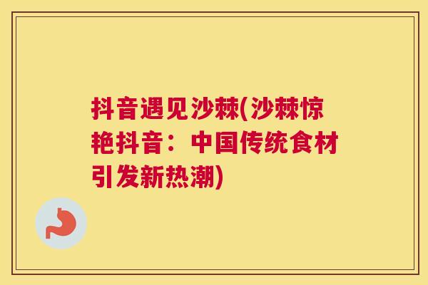 抖音遇见沙棘(沙棘惊艳抖音：中国传统食材引发新热潮)