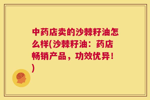 中药店卖的沙棘籽油怎么样(沙棘籽油：药店畅销产品，功效优异！)