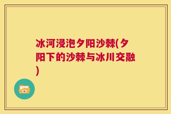 冰河浸泡夕阳沙棘(夕阳下的沙棘与冰川交融)