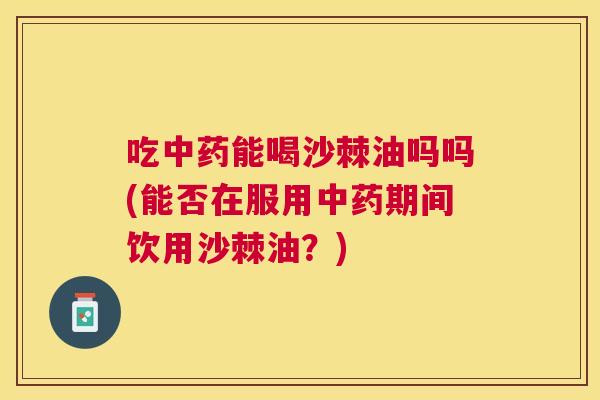 吃中药能喝沙棘油吗吗(能否在服用中药期间饮用沙棘油?)