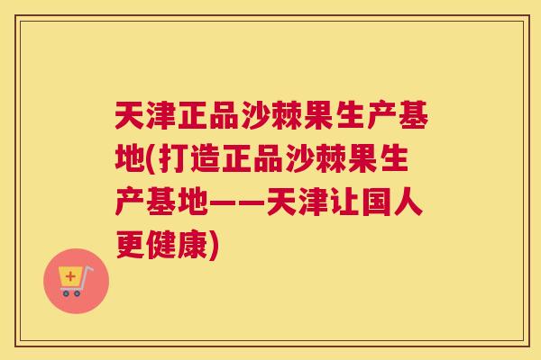 天津正品沙棘果生产基地(打造正品沙棘果生产基地——天津让国人更健康)