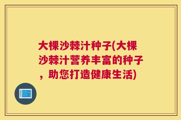 大棵沙棘汁种子(大棵沙棘汁营养丰富的种子,助您打造健康生活)
