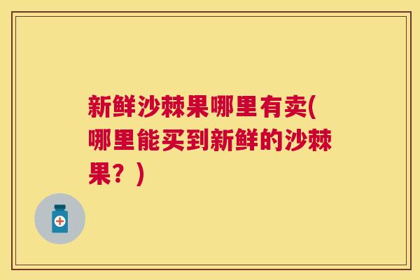 新鲜沙棘果哪里有卖(哪里能买到新鲜的沙棘果？)
