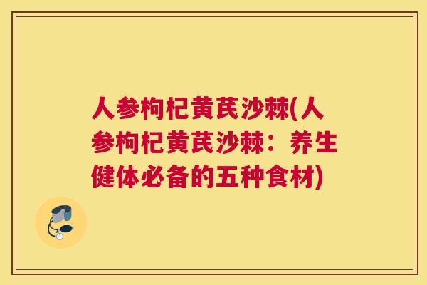 人参枸杞黄芪沙棘(人参枸杞黄芪沙棘：养生健体必备的五种食材)