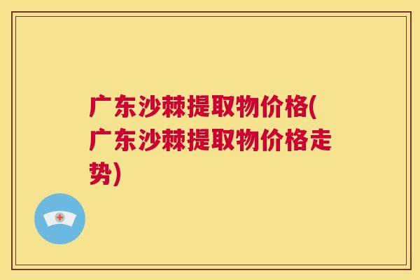 广东沙棘提取物价格(广东沙棘提取物价格走势)